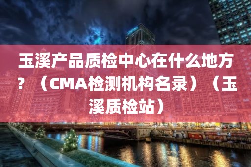 玉溪产品质检中心在什么地方？（CMA检测机构名录）（玉溪质检站）